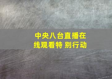 中央八台直播在线观看特 别行动